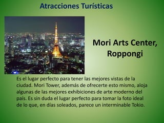 Mori Arts Center,
Roppongi
Es el lugar perfecto para tener las mejores vistas de la
ciudad. Mori Tower, además de ofrecerte esto mismo, aloja
algunas de las mejores exhibiciones de arte moderno del
país. Es sin duda el lugar perfecto para tomar la foto ideal
de lo que, en días soleados, parece un interminable Tokio.
Atracciones Turísticas
 