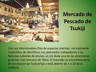 Mercado de
Pescado de
Tsukiji
Con sus interminables filas de especies marinas, normalmente
imposibles de identificar, sus ajetreados trabajadores y las
famosas subastas de atunes, es sin duda una de las atracciones
gratuitas más famosas de Tokio. El mercado se encuentra cerca
de la estación de Tsukijishijo y está abierto de 5 a 10 de la
mañana.
 