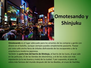Omotesando y
Shinjuku
Omotesando es el lugar adecuado para los amantes de las compras y gente con
dinero en el bolsillo, aunque siempre puedes simplemente pasearte. Pasear
por esta calle ancha llena de árboles disfrutando de los escaparates y de la
arquitectura moderna japonesa.
También la parte Este del barrio de Shinkuju, el barrio de las luces, el que sale
en las películas. El de las tiendas de electrónica, y el de los clubs con más
reputación (a la vez buena y mala) de la ciudad. Y por supuesto, el paso de
cebra más famoso del mundo después del de los Beatles, el cruce de Hachiko.
 