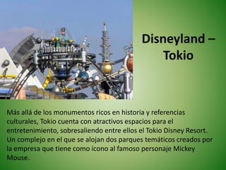 Disneyland –
Tokio
Más allá de los monumentos ricos en historia y referencias
culturales, Tokio cuenta con atractivos espacios para el
entretenimiento, sobresaliendo entre ellos el Tokio Disney Resort.
Un complejo en el que se alojan dos parques temáticos creados por
la empresa que tiene como ícono al famoso personaje Mickey
Mouse.
 