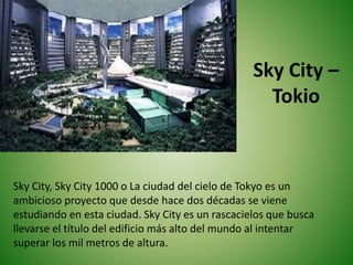 Sky City –
Tokio
Sky City, Sky City 1000 o La ciudad del cielo de Tokyo es un
ambicioso proyecto que desde hace dos décadas se viene
estudiando en esta ciudad. Sky City es un rascacielos que busca
llevarse el título del edificio más alto del mundo al intentar
superar los mil metros de altura.
 