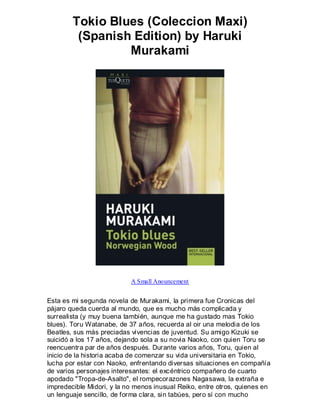 Tokio Blues (Coleccion Maxi)
         (Spanish Edition) by Haruki
                 Murakami




                           A Small Anouncement


Esta es mi segunda novela de Murakami, la primera fue Cronicas del
pájaro queda cuerda al mundo, que es mucho más complicada y
surrealista (y muy buena también, aunque me ha gustado mas Tokio
blues). Toru Watanabe, de 37 años, recuerda al oir una melodia de los
Beatles, sus más preciadas vivencias de juventud. Su amigo Kizuki se
suicidó a los 17 años, dejando sola a su novia Naoko, con quien Toru se
reencuentra par de años después. Durante varios años, Toru, quien al
inicio de la historia acaba de comenzar su vida universitaria en Tokio,
lucha por estar con Naoko, enfrentando diversas situaciones en compañía
de varios personajes interesantes: el excéntrico compañero de cuarto
apodado "Tropa-de-Asalto", el rompecorazones Nagasawa, la extraña e
impredecible Midori, y la no menos inusual Reiko, entre otros, quienes en
un lenguaje sencillo, de forma clara, sin tabúes, pero sí con mucho
 