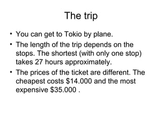 The trip
• You can get to Tokio by plane.
• The length of the trip depends on the
stops. The shortest (with only one stop)
takes 27 hours approximately.
• The prices of the ticket are different. The
cheapest costs $14.000 and the most
expensive $35.000 .
 