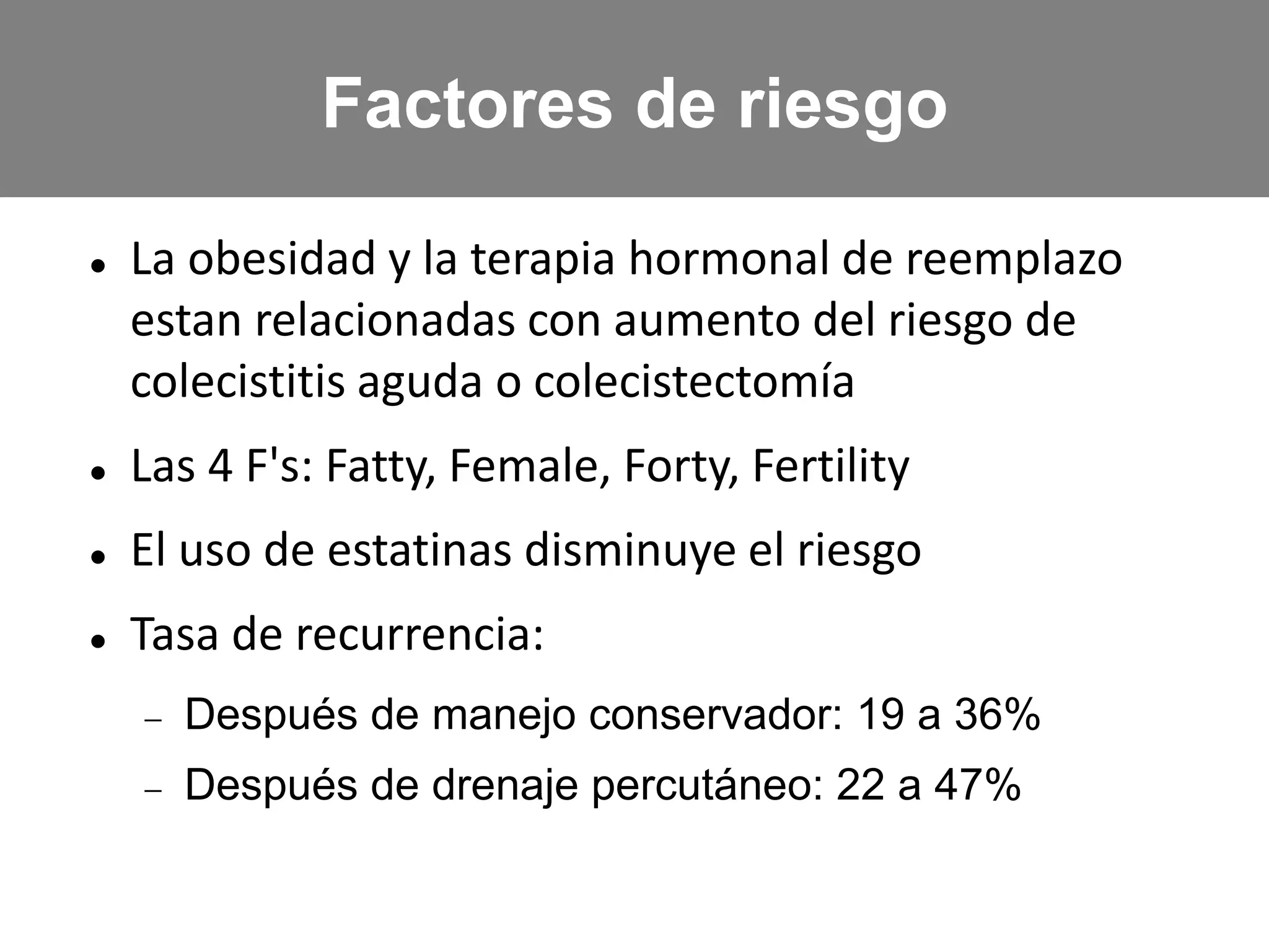  La obesidad y la terapia hormonal de reemplazo
estan relacionadas con aumento del riesgo de
colecistitis aguda o colecistectomía
 Las 4 F's: Fatty, Female, Forty, Fertility
 El uso de estatinas disminuye el riesgo
 Tasa de recurrencia:
 Después de manejo conservador: 19 a 36%
 Después de drenaje percutáneo: 22 a 47%
Factores de riesgo
 