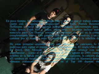 En poco tiempo, fue necesario trabajar más, y una vez que el trabajo estuvo
(junto con el equipo de producción: Dave Roth, Patrick Benzner
Hoffmann y David Jost, quienes habían trabajado anteriormente para
Crüe, Jewel, Faith Hill y Falco, entre otros – hicieron incluso traba
remezcla para The Doors), emergió sin esfuerzo un nivel en la comp
completamente nuevo. Con ganchos muy fuertes, voces emotivas, y un co
caminar por el sendero entre la sensibilidad del pop y la rebelión de
De estas primeras sesiones surgió una selección de canciones lo b
poderosa para captar el interés de las multinacionales. El single/vídeo de
de Durch Den Monsun (A través del Monzón) arrancó con un
espectacular… Llegó al nº1 en Alemania el 20 de agosto de 2005, cuand
nombre de la banda era Tokio Hotel; la semana siguiente, la canción alc
nº1 también en Austria… Ocupó la posición principal en Alemania duran
semanas consecutivas y permaneció en el Top 100 durante otr
 