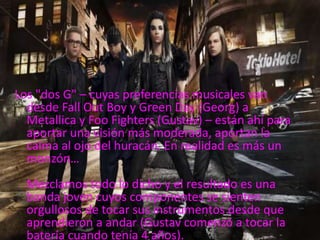Los "dos G" – cuyas preferencias musicales van
desde Fall Out Boy y Green Day (Georg) a
Metallica y Foo Fighters (Gustav) – están ahí para
aportar una visión más moderada, aportan la
calma al ojo del huracán. En realidad es más un
monzón…
Mezclamos todo lo dicho y el resultado es una
banda joven cuyos componentes se sienten
orgullosos de tocar sus instrumentos desde que
aprendieron a andar (Gustav comenzó a tocar la
batería cuando tenía 4 años).
 