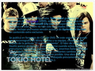 Durante un concierto en Milan, Italia, Tokio Hotel grabaron las
canciones del Humanoid (2009), además de sus éxitos para este
álbum en directo, Humanoid City Live. La mayorías de los temas
incluidos en este álbum no han sido escuchadas antes de este
modo. Incluye una nueva versión acústica de Darkside of the Sun,
un contenido extra exclusivo.
Se publica en formatos de CD y de DVD. En este segundo se puede
ver la escenografía de Misty Buckley y su equipo, creadores del
mundo de la película "El quinto elemento". El lider de la banda Bill
Kaulitz parece pertenecer a otro universo cuando actúa entre
estructuras hidraúlicas, puentes flotantes, enormes bolas de fuego
y luces deslumbrantes que producen constantes cambios en el
escenario. Por una noche todo parece posible. Una obra filmada
por el director Jim Gable (quien ha trabajado previamente con
AC/DC, Rolling Stones, Aerosmith, etc.).
 