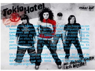 Los alemanes Tokio Hotel quieren abrir todas las fronteras con
Scream, una especie de grandes éxitos compuesto por 12
canciones que recopila temas de sus dos primeros discos,
Schrei (Grito) de 2005 y Zimmer 483 (Habitación 483) de
2007. Con ellos han llegado a la cima de las listas alemanas,
con cuatro singles nº1, y en el caso del primero,
permaneciendo en las listas durante más de un año. En
países como Francia, Austria y Suiza dan mucho que hablar.
Un trabajo artístico revisado. Siete canciones del álbum de
debut tuvieron que ser grabadas tres tonos por debajo para
Bill Kaulitz, ya que sólo tenía 13 años cuando cantó las
versiones originales.
 