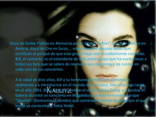 Disco de Doble Platino en Alemania por el álbum "Schrei", disco de Platino en
Austria, disco de Oro en Suiza,... estos son sólo algunos datos que
certifican el porqué de que este grupo haya sido mundialmente conocido.
Bill, el cantante, es el estandarte de este joven grupo que ha vuelto locas a
todas sus fans que se saben de memoria sus canciones y las cantan en
cada uno de sus conciertos.
A la edad de diez años, Bill y su hermano gemelo Tom comienzan
realmente a a introducirse en el mundo de la música. Dos años más tarde,
en el año 2001, Bill y Tom encuentran el violoncelista Georg y a Gustav, el
batería durante un concierto en Magdeburg. Juntos formarán el grupo
"Devilish" (Demoníaco) nombre que cambiarán tiempo después por el que
todos ya conocemos, Tokio Hotel.
 