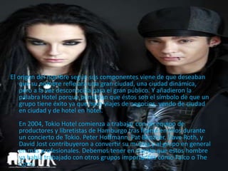 El origen del nombre según sus componentes viene de que deseaban
que su nombre reflejara una gran ciudad, una ciudad dinámica,
pero a la vez desconocida para el gran público. Y añadieron la
palabra Hotel porque pensaban que éstos son el símbolo de que un
grupo tiene éxito ya que hace viajes de negocios, yendo de ciudad
en ciudad y de hotel en hotel.
En 2004, Tokio Hotel comienza a trabajar con un equipo de
productores y libretistas de Hamburgo tras fijarse en ellos durante
un concierto de Tokio. Peter Hoffmann, Pat Benzner, Dave Roth, y
David Jost contribuyeron a convertir su música y al grupo en general
en más profesionales. Debemos tener en cuenta que estos hombre
ya había trabajado con otros grupos importantes cómo Falco o The
Corrs.
 