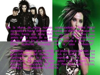 De la mano de estos nuevos colaboradores, Tokio Hotel
comienza a hacer diferentes pruebas en diferentes casas de
discos, hasta que Sony BMG firma con ellos. Pero poco
antes de la salida de su primer álbum, la multinacional
decide poner fin al contrato que le vincula a Tokio Hotel.
Éstos acabarán firmando con la casa "Universal".
Podemos observar en el estilo del joven grupo alemán una
gran influencia del mundo del rock. La forma de crear las
canciones, por lo general responde a la siguiente
estructura: Bill Kaulitz, a veces junto a su hermano Tom,
escribe las canciones del grupo. Por otro lado, Gustav,
Georg y Tom componen la música.
 