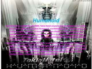 Humanoid
A principios de septiembre de 2009, Tokio Hotel anuncia el lanzamiento de su nuevo
disco (tercer álbum de estudio) Humanoid, escribiéndose de la misma manera en
el idioma inglés y alemán, el título de su nuevo álbum, es todo ciencia ficción, e
inspiración en futurismo, con nuevas canciones y nuevos sonidos electrónicos, la
banda da un paso adelante en su carrea evolucionando la forma de hacer música
y componiendo nuevas canciones
A mediados del mes de septiembre sale a la venta el sencillo Automatic (versión en
inglés) Y Automatisch (versión en alemán) que será parte del álbum. A principios
del mes de octubre, sale finalmente a la venta el disco Humanoid en toda Europa
en versiones en inglés y alemán, también abarcando países de América como
Estados Unidos, Canadá, y países de Latinoamérica.
 