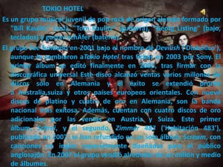 TOKIO HOTEL
Es un grupo musical juvenil de pop rock de origen alemán formado por
"Bill Kaulitz" (voz), "Tom Kaulitz" (guitarra), "Georg Listing" (bajo,
teclados) y gustav schÄfer (batería).
El grupo fue fundado en 2001 bajo el nombre de Devilish ('Diabólico'),
aunque lo cambiaron aTokio Hotel tras fichar en 2003 por Sony. El
primer álbum se editó finalmente en 2005, tras firmar con la
discográfica universal Este disco alcanzó ventas varios millones de
discos sólo en Alemania y el éxito se extendió pronto
a Australia,suiza y otros países europeos orientales. Con nueve
discos de platino y cuatro de oro en Alemania, son la banda
nacional más exitosa. Además, cuentan con cuatro discos de oro
adicionales por las ventas en Austria y Suiza. Este primer
álbum, Schrei, y el segundo, Zimmer 483 ('Habitación 483'),
publicado en 2007, se han refundido en un solo álbum, Scream, con
canciones en inglés especialmente diseñadas para el público
anglosajón. En 2007 el grupo vendió alrededor de un millón y medio
de álbumes.
 