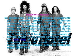 Trayectoria musical:
los gemelos tom y bill fueron alentados musicalmente
por su padrastro (grodon trumper), guitarrista
aficionado. en una aparición en el año 1995 en su
ciudad natal, magdeburgo, gustav schafer y george
listing los vieron tocar con teclados en vez de con
bajo y batería, y decidieron unirse a ellos. el resultado
fue la fundación de la banda, que originariamente se
llamaba devilish y cuyo nombre cambiarían al firmar
con sony bmg en 2003, su primera discográfica.
empezaron tocando por pequeños clubs urbanos e
incluso alquilaron un estudio, aunque no produjeron
ningún álbum en él.
 