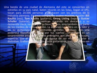 Una banda de una ciudad de Alemania del este se convierten en
estrellas en su país natal, baten récords en las listas, llegan al nº1,
tocan para 20.000 personas y se hacen con los premios de la
industria alemana. En poco tiempo, los cuatro músicos, a saber Bill
Kaulitz (voz), Tom Kaulitz (guitarra), Georg Listing (bajo) y Gustav
Schafer (batería); se encuentran viajando sin descanso y su
demanda crece, no sólo por su base de fans, sino también por parte
de los medios de comunicación. La atención se centra en su líder y
en su guitarrista –dos hermanos gemelos idénticos con una
poderosa filosofía de "lucha por tus sueños". El primero es un
sorprendente artista de aspecto andrógino, con piercings y tatuajes,
mientras que el otro tiene una forma de ser muy particular y
distintiva. Graban y lanzan dos discos guitarreros, todo con letras en
alemán.
 