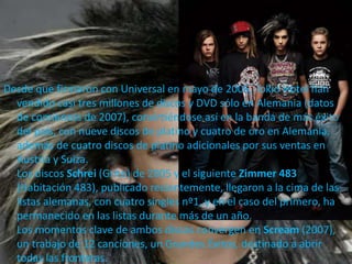 Desde que firmaron con Universal en mayo de 2005, Tokio Hotel han
vendido casi tres millones de discos y DVD sólo en Alemania (datos
de comienzos de 2007), convirtiéndose así en la banda de más éxito
del país, con nueve discos de platino y cuatro de oro en Alemania,
además de cuatro discos de platino adicionales por sus ventas en
Austria y Suiza.
Los discos Schrei (Grito) de 2005 y el siguiente Zimmer 483
(Habitación 483), publicado recientemente, llegaron a la cima de las
listas alemanas, con cuatro singles nº1, y en el caso del primero, ha
permanecido en las listas durante más de un año.
Los momentos clave de ambos discos convergen en Scream (2007),
un trabajo de 12 canciones, un Grandes Éxitos, destinado a abrir
todas las fronteras.
 
