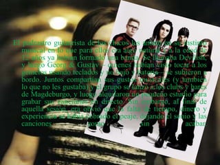 El padrastro guitarrista de los chicos les animó en su instinto
musical en lo que para ellos era algo natural y a la edad de
12 años ya habían formado una banda. Se llamaba Devilish,
y luego Georg & Gustav – quienes habían visto tocar a los
gemelos usando teclados y no bajo y batería – se subieron a
bordo. Juntos compartían sus gustos musicales (y también
lo que no les gustaba) y el grupo se lanzó a los clubs y bares
de Magdeburgo, y luego alquilaron un pequeño estudio para
grabar sus canciones en directo. Sin embargo, al final de
aquella sesión, era obvio que la falta de tiempo, dinero y
experiencia se había cobrado el peaje, dejando el sonio y las
canciones como sin acabar.
26/01/2015
 