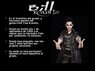 Es el Vocalista del grupo, y hermano gemelo del guitarrista Tom Kaulitz . Nació un bonito día 1 de septiembre de 1989 y es menor que su hermano Tom por solamente 10 minutos. Desde muy pequeño, con tan solo 7 años escribía sus propias canciones. Su estilo es muy particular, dándole el tono especifico al grupo. 