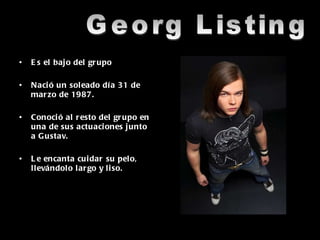 Es el bajo del grupo Nació un soleado día 31 de marzo de 1987. Conoció al resto del grupo en una de sus actuaciones junto a Gustav. Le encanta cuidar su pelo, llevándolo largo y liso. Georg Listing 