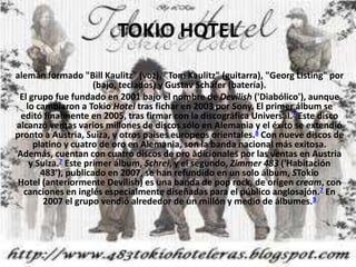 TOKIOHOTEL  alemán formado "Bill Kaulitz" (voz), "Tom Kaulitz" (guitarra), "Georg Listing" por (bajo, teclados) y Gustav Schäfer (batería). El grupo fue fundado en 2001 bajo el nombre de Devilish ('Diabólico'), aunque lo cambiaron a Tokio Hotel tras fichar en 2003 por Sony. El primer álbum se editó finalmente en 2005, tras firmar con la discográfica Universal.7 Este disco alcanzó ventas varios millones de discos sólo en Alemania y el éxito se extendió pronto a Austria, Suiza, y otros países europeos orientales.8 Con nueve discos de platino y cuatro de oro en Alemania, son la banda nacional más exitosa. Además, cuentan con cuatro discos de oro adicionales por las ventas en Austria y Suiza.7 Este primer álbum, Schrei, y el segundo, Zimmer 483 ('Habitación 483'), publicado en 2007, se han refundido en un solo álbum, STokio Hotel (anteriormente Devilish) es una banda de pop rock, de origen cream, con canciones en inglés especialmente diseñadas para el público anglosajón.7 En 2007 el grupo vendió alrededor de un millón y medio de álbumes.9 