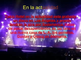 En la   act ualidad Tokio Hotel en la actualidad esta grabado un disco en Los Ángeles y pronto tendrán la gira por Sudamérica,  tratan de pasar desapercibidos de las fans en una nueva casa de L. A. los gemelos, Gustav y Georg en Alemanía. 