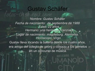 Gustav Schäfer Nombre: Gustav Schäfer Fecha de nacimiento:  de septiembre de 1988 Edad: 22 años. Hermano: una hermana Franziska Lugar de nacimiento: magdeburg, Alemania. Horóscopo: Virgo.   Gustav lleva tocando la bateria desde los cuatro años, era amigo del colegio de georg y conocio a los gemelos en un concurso de música. 