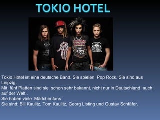                                                                                                                                                                                  Tokio Hotel ist eine deutsche Band. Sie spielen  Pop Rock. Sie sind aus Leipzig. Mit  fünf Platten sind sie  schon sehr bekannt, nicht nur in Deutschland  auch auf der Welt .  Sie haben viele  Mädchenfans Sie sind: Bill Kaulitz, Tom Kaulitz, Georg Listing und Gustav Schfäfer.  