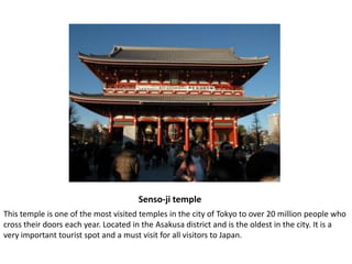 Senso-ji templeThis temple is one of the most visited temples in the city of Tokyo to over 20 million people who cross their doors each year. Located in the Asakusa district and is the oldest in the city. It is a very important tourist spot and a must visit for all visitors to Japan.