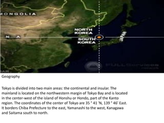 GeographyTokyo is divided into two main areas: the continental and insular. The mainland is located on the northwestern margin of Tokyo Bay and is located in the center-west of the island of Honshu or Hondo, part of the Kanto region. The coordinates of the center of Tokyo are 35 ° 41 'N, 139 ° 46' East. It borders Chiba Prefecture to the east, Yamanashi to the west, Kanagawa and Saitama south to north.