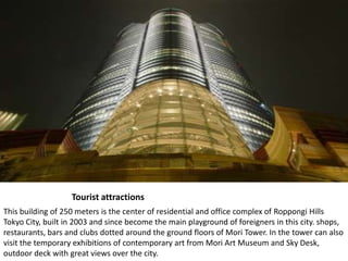 TouristattractionsThis building of 250 meters is the center of residential and office complex of Roppongi Hills Tokyo City, built in 2003 and since become the main playground of foreigners in this city. shops, restaurants, bars and clubs dotted around the ground floors of Mori Tower. In the tower can also visit the temporary exhibitions of contemporary art from Mori Art Museum and Sky Desk, outdoor deck with great views over the city.