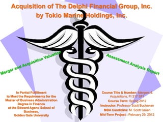 Acquisition of The Delphi Financial Group, Inc.
           by Tokio Marine Holdings, Inc.




        In Partial Fulfillment       Course Title & Number: Mergers &
 to Meet the Requirements for the         Acquisitions, FI 317 SF1
Master of Business Administration        Course Term: Spring 2012
         Degree in Finance          Instructor: Professor Scott Buchanan
  at the Edward Ageno School of
             Business,                MBA Candidate: M. Scott Green
       Golden Gate University       Mid-Term Project : February 29, 2012
 
