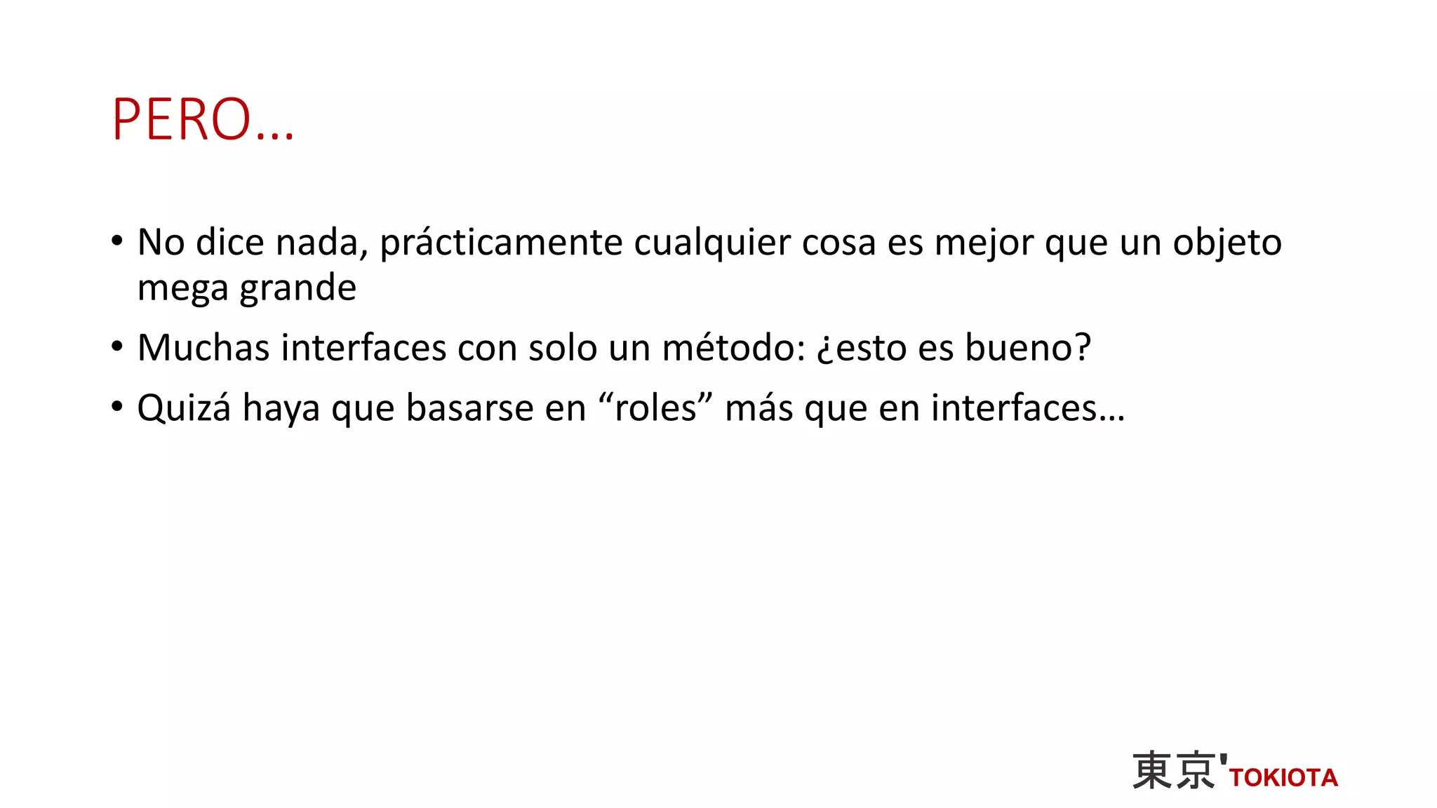 PERO…
• No dice nada, prácticamente cualquier cosa es mejor que un objeto
mega grande
• Muchas interfaces con solo un método: ¿esto es bueno?
• Quizá haya que basarse en “roles” más que en interfaces…
 