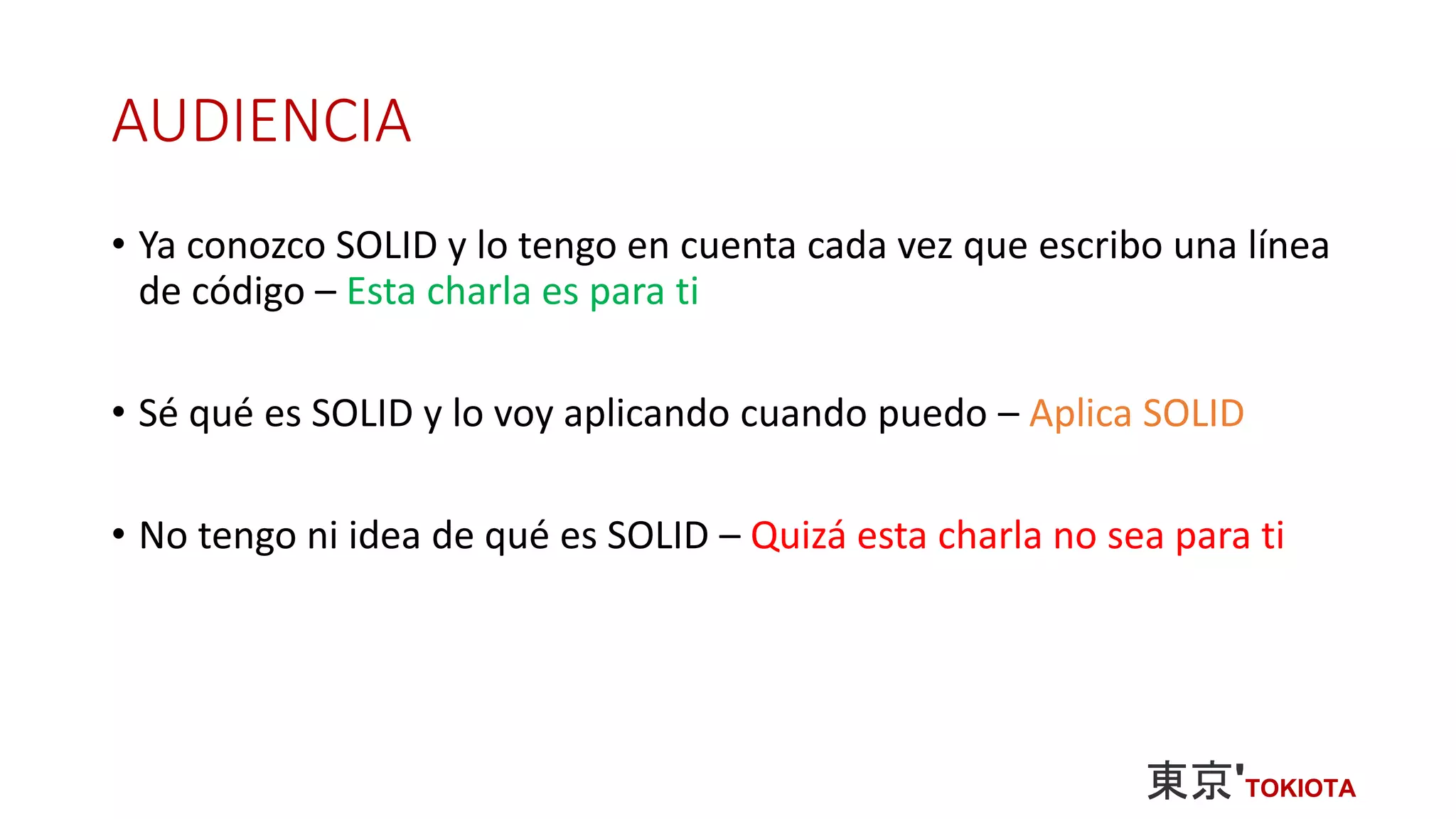 AUDIENCIA
• Ya conozco SOLID y lo tengo en cuenta cada vez que escribo una línea
de código – Esta charla es para ti
• Sé qué es SOLID y lo voy aplicando cuando puedo – Aplica SOLID
• No tengo ni idea de qué es SOLID – Quizá esta charla no sea para ti
 