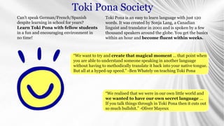 Toki Pona is an easy to learn language with just 120
words. It was created by Sonja Lang, a Canadian
linguist and translator in 2001 and is spoken by a few
thousand speakers around the globe. You get the basics
within an hour and become fluent within weeks.
“We want to try and create that magical moment ... that point when
you are able to understand someone speaking in another language
without having to methodically translate it back into your native tongue.
But all at a hyped-up speed.” -Ben Whately on teaching Toki Pona
“We realised that we were in our own little world and
we wanted to have our own secret language ...
If you talk things through in Toki Pona then it cuts out
so much bullshit.” -Oliver Mayeux
Can’t speak German/French/Spanish
despite learning in school for years?
Learn Toki Pona with fellow students
in a fun and encouraging environment in
no time!
Toki Pona Society
 