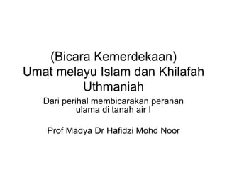 (Bicara Kemerdekaan)
Umat melayu Islam dan Khilafah
         Uthmaniah
   Dari perihal membicarakan peranan
            ulama di tanah air I

    Prof Madya Dr Hafidzi Mohd Noor
 