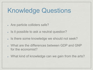 Knowledge Questions
Are particle colliders safe?
Is it possible to ask a neutral question?
Is there some knowledge we should not seek?
What are the differences between GDP and GNP
for the economist?
What kind of knowledge can we gain from the arts?
 