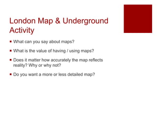 London Map & Underground
Activity
 What can you say about maps?
 What is the value of having / using maps?
 Does it matter how accurately the map reflects
reality? Why or why not?
 Do you want a more or less detailed map?
 