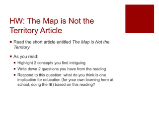 HW: The Map is Not the
Territory Article
 Read the short article entitled The Map is Not the
Territory
 As you read:
 Highlight 2 concepts you find intriguing
 Write down 2 questions you have from the reading
 Respond to this question: what do you think is one
implication for education (for your own learning here at
school, doing the IB) based on this reading?
 