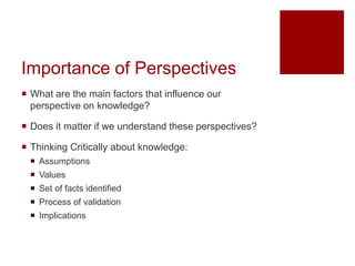 Importance of Perspectives
 What are the main factors that influence our
perspective on knowledge?
 Does it matter if we understand these perspectives?
 Thinking Critically about knowledge:
 Assumptions
 Values
 Set of facts identified
 Process of validation
 Implications
 