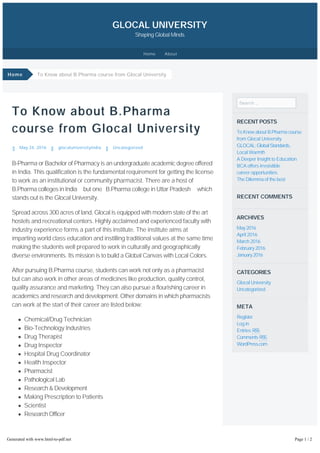 To Know about B.Pharma
course from Glocal University
May 24, 2016 glocaluniversityindia Uncategorized
B-Pharma or Bachelor of Pharmacy is an undergraduate academic degree offered
in India. This qualification is the fundamental requirement for getting the license
to work as an institutional or community pharmacist. There are a host of
B.Pharma colleges in India but one B.Pharma college in Uttar Pradesh which
stands out is the Glocal University.
Spread across 300 acres of land, Glocal is equipped with modern state of the art
hostels and recreational centers. Highly acclaimed and experienced faculty with
industry experience forms a part of this institute. The institute aims at
imparting world class education and instilling traditional values at the same time
making the students well prepared to work in culturally and geographically
diverse environments. Its mission is to build a Global Canvas with Local Colors.
After pursuing B.Pharma course, students can work not only as a pharmacist
but can also work in other areas of medicines like production, quality control,
quality assurance and marketing. They can also pursue a flourishing career in
academics and research and development. Other domains in which pharmacists
can work at the start of their career are listed below:
Chemical/Drug Technician
Bio-Technology Industries
Drug Therapist
Drug Inspector
Hospital Drug Coordinator
Health Inspector
Pharmacist
Pathological Lab
Research & Development
Making Prescription to Patients
Scientist
Research Officer
Students who have secured minimum 50% marks at Higher & Senior Secondary
level (10th & 12 ) and Minimum 50% aggregate in Physics and Chemistry as
compulsory subjects along with one of the Mathematics/Computer
Search …
RECENT POSTS
To Know about B.Pharma course
from Glocal University
GLOCAL:GlobalStandards,
Local Warmth
A Deeper Insight to Education
BCA offers irresistible
career opportunities
The Dilemma of the best
RECENT COMMENTS
ARCHIVES
May2016
April 2016
March 2016
February 2016
January2016
CATEGORIES
Glocal University
Uncategorized
META
Register
Log in
Entries RSS
Comments RSS
WordPress.com
To Know about B.Pharma course from Glocal University
GLOCAL UNIVERSITY
Shaping Global Minds
th
Home
Home About
Generated with www.html-to-pdf.net Page 1 / 2
 