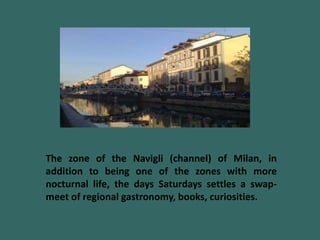 The zone of the Navigli (channel) of Milan, in
addition to being one of the zones with more
nocturnal life, the days Saturdays settles a swap-
meet of regional gastronomy, books, curiosities.
 