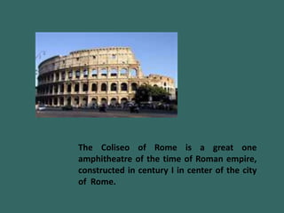 The Coliseo of Rome is a great one
amphitheatre of the time of Roman empire,
constructed in century I in center of the city
of Rome.
 