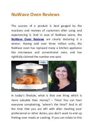 NuWave Oven Reviews
The success of a product is best gauged by the
reactions and reviews of customers after using and
experiencing it. And in case of NuWave ovens, the
NuWave Oven Reviews are clearly declaring it a
winner. Having sold over three million units, the
NuWave oven has replaced many a kitchen appliance
like microwave and conventional oven, and has
rightfully claimed the number one spot.
In today’s lifestyle, what is that one thing which is
more valuable than money? – Time! You can hear
everyone complaining, ‘where’s the time?’ And in all
the time that you are left with after meeting your
professional or other duties, you don’t want to end up
fretting over meals or cooking. If you can relate to this
 