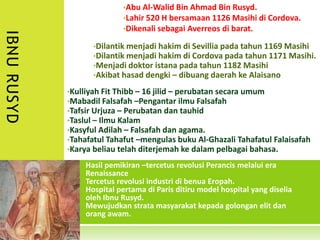 •Abu Al-Walid Bin Ahmad Bin Rusyd.
                            •Lahir 520 H bersamaan 1126 Masihi di Cordova.
                            •Dikenali sebagai Averreos di barat.
IBNU RUSYD

                   •Dilantik menjadi hakim di Sevillia pada tahun 1169 Masihi
                   •Dilantik menjadi hakim di Cordova pada tahun 1171 Masihi.
                   •Menjadi doktor istana pada tahun 1182 Masihi
                   •Akibat hasad dengki – dibuang daerah ke Alaisano

             •Kulliyah Fit Thibb – 16 jilid – perubatan secara umum
             •Mabadil Falsafah –Pengantar ilmu Falsafah
             •Tafsir Urjuza – Perubatan dan tauhid
             •Taslul – Ilmu Kalam
             •Kasyful Adilah – Falsafah dan agama.
             •Tahafatul Tahafut –mengulas buku Al-Ghazali Tahafatul Falaisafah
             •Karya beliau telah diterjemah ke dalam pelbagai bahasa.

                 •Hasil pemikiran –tercetus revolusi Perancis melalui era
                 •Renaissance
                 •Tercetus revolusi industri di benua Eropah.
                 •Hospital pertama di Paris ditiru model hospital yang diselia
                 •oleh Ibnu Rusyd.
                 •Mewujudkan strata masyarakat kepada golongan elit dan
                 •orang awam.
 