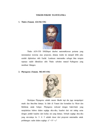 TOKOH-TOKOH MATEMATIKA
1. Thales (Yunani, 624-546 SM)
Thales (624-550 SM)Dapat disebut matematikawan pertama yang
merumuskan teorema atau proposisi, dimana tradisi ini menjadi lebih jelas
setelah dijabarkan oleh Euclid. Landasan matematika sebagai ilmu terapan
rupanya sudah diletakkan oleh Thales sebelum muncul Pythagoras yang
membuat bilangan.
2. Phytagoras (Yunani, 582-493 SM)
Meskipun Phytagoras adalah master filsafat tapi dia juga mempelajari
musik dan ilmu-ilmu lainnya. Ia lahir di Yunani dan kemudian ke Mesir dan
Babilonia untuk belajar. Phytagoras terkenal dengan bukti-bukti yang
menjelaskan bahwa dalam segitiga siku-siku, kuadrat dari sisi miring sama
dengan jumlah kuadrat dari kedua sisi yang lainnya. Sebuah segitiga siku-siku
yang sisi-sisinya ke 3: 4: 5 adalah dasar dari proposisi matematika untuk
perhitungan sudut dalam segitiga a2 + b2 = c2
 
