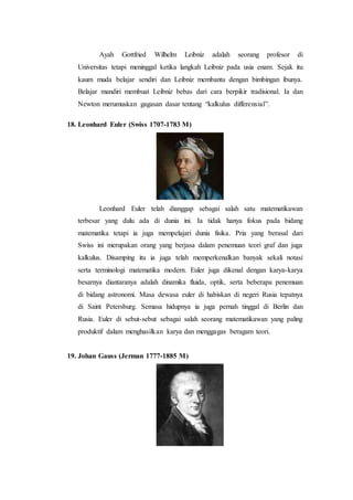 Ayah Gottfried Wilhelm Leibniz adalah seorang profesor di
Universitas tetapi meninggal ketika langkah Leibniz pada usia enam. Sejak itu
kaum muda belajar sendiri dan Leibniz membantu dengan bimbingan ibunya.
Belajar mandiri membuat Leibniz bebas dari cara berpikir tradisional. Ia dan
Newton merumuskan gagasan dasar tentang “kalkulus differensial”.
18. Leonhard Euler (Swiss 1707-1783 M)
Leonhard Euler telah dianggap sebagai salah satu matematikawan
terbesar yang dulu ada di dunia ini. Ia tidak hanya fokus pada bidang
matematika tetapi ia juga mempelajari dunia fisika. Pria yang berasal dari
Swiss ini merupakan orang yang berjasa dalam penemuan teori graf dan juga
kalkulus. Disamping itu ia juga telah memperkenalkan banyak sekali notasi
serta terminologi matematika modern. Euler juga dikenal dengan karya-karya
besarnya diantaranya adalah dinamika fluida, optik, serta beberapa penemuan
di bidang astronomi. Masa dewasa euler di habiskan di negeri Rusia tepatnya
di Saint Petersburg. Semasa hidupnya ia juga pernah tinggal di Berlin dan
Rusia. Euler di sebut-sebut sebagai salah seorang matematikawan yang paling
produktif dalam menghasilkan karya dan menggagas beragam teori.
19. Johan Gauss (Jerman 1777-1885 M)
 
