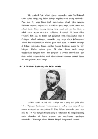 Bila Leunhard Euler adalah rajanya matematika, maka Carl Friedrich
Gauss adalah orang yang disebut sebagai pangeran dalam bidang matematika.
Pada usia 21 tahun Gauss telah menyelesaikan sebuah buku mengenai
aritmatika berjudul disquisitiones arithmeticae yang isinya sudah diakui oleh
seluruh dunia. Gauss memang seorang yang sangat unik dan luar biasa, ia
sekali waktu pernah melakukan perhitungan 1 sampai 100 hanya dalam
beberapa detik saja. Ia dikirim oleh pemerintah untuk melaksanakan studi di
Gottingen, sebuah universitas matematika yang sangat diakui kebesarannya.
Setelah lulus dari universitas tersebut pada tahun 1798, ia memulai kariernya
di bidang matematika dengan memberi banyak kontribusi dalam hal teori
bilangan. Sebelum usianya genap 24 tahun, Gauss sudah mampu
menghasilkan beragam karya dan pengaruh, ia pernah membuktikan teori
dasar aljabar, mengemukakan teori fisika mengenai konstanta gravitasi Gauss,
dan berbagai karya besar lainnya.
20. G. F. Bernhard Riemann (Italia 1826-1866 M)
Riemann adalah seorang dari keluarga miskin yang lahir pada tahun
1826. Meskipun keadaannya berkekurangan ia tidak pernah menyerah dan
mampu membuktikan kontribusinya di dalam bidang matematika pada awal
abad ke -19. Ada beragam teorema yang ia perkenalkan dan sampai sekarang
masih digunakan di dalam pelajaran atau materi-materi perhitungan
matematika. Diantaranya adalah Riemann integral dan geometri Riemann.
 