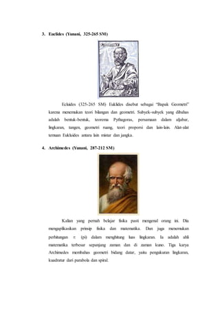 3. Euclides (Yunani, 325-265 SM)
Ecluides (325-265 SM) Euklides disebut sebagai “Bapak Geometri”
karena menemukan teori bilangan dan geometri. Subyek-subyek yang dibahas
adalah bentuk-bentuk, teorema Pythagoras, persamaan dalam aljabar,
lingkaran, tangen, geometri ruang, teori proporsi dan lain-lain. Alat-alat
temuan Eukluides antara lain mistar dan jangka.
4. Archimedes (Yunani, 287-212 SM)
Kalian yang pernah belajar fisika pasti mengenal orang ini. Dia
mengaplikasikan prinsip fisika dan matematika. Dan juga menemukan
perhitungan π (pi) dalam menghitung luas lingkaran. Ia adalah ahli
matematika terbesar sepanjang zaman dan di zaman kuno. Tiga karya
Archimedes membahas geometri bidang datar, yaitu pengukuran lingkaran,
kuadratur dari parabola dan spiral.
 
