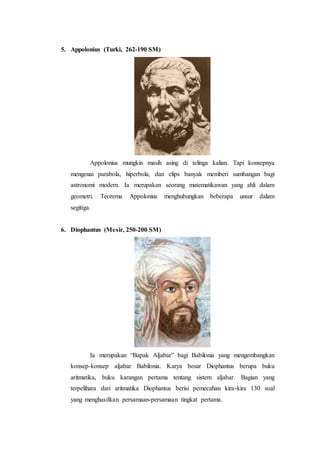5. Appolonius (Turki, 262-190 SM)
Appolonius mungkin masih asing di telinga kalian. Tapi konsepnya
mengenai parabola, hiperbola, dan elips banyak memberi sumbangan bagi
astronomi modern. Ia merupakan seorang matematikawan yang ahli dalam
geometri. Teorema Appolonius menghubungkan beberapa unsur dalam
segitiga.
6. Diophantus (Mesir, 250-200 SM)
Ia merupakan “Bapak Aljabar” bagi Babilonia yang mengembangkan
konsep-konsep aljabar Babilonia. Karya besar Diophantus berupa buku
aritmatika, buku karangan pertama tentang sistem aljabar. Bagian yang
terpelihara dari aritmatika Diophantus berisi pemecahan kira-kira 130 soal
yang menghasilkan persamaan-persamaan tingkat pertama.
 