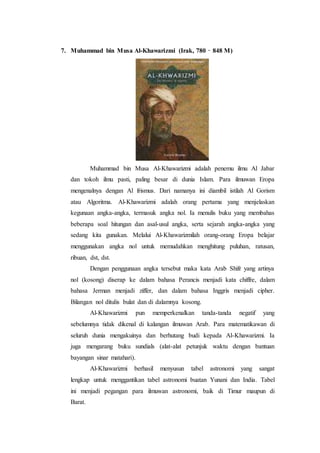 7. Muhammad bin Musa Al-Khawarizmi (Irak, 780 – 848 M)
Muhammad bin Musa Al-Khawarizmi adalah penemu ilmu Al Jabar
dan tokoh ilmu pasti, paling besar di dunia Islam. Para ilmuwan Eropa
mengenalnya dengan Al frismus. Dari namanya ini diambil istilah Al Gorism
atau Algoritma. Al-Khawarizmi adalah orang pertama yang menjelaskan
kegunaan angka-angka, termasuk angka nol. Ia menulis buku yang membahas
beberapa soal hitungan dan asal-usul angka, serta sejarah angka-angka yang
sedang kita gunakan. Melalui Al-Khawarizmilah orang-orang Eropa belajar
menggunakan angka nol untuk memudahkan menghitung puluhan, ratusan,
ribuan, dst, dst.
Dengan penggunaan angka tersebut maka kata Arab Shifr yang artinya
nol (kosong) diserap ke dalam bahasa Perancis menjadi kata chiffre, dalam
bahasa Jerman menjadi ziffer, dan dalam bahasa Inggris menjadi cipher.
Bilangan nol ditulis bulat dan di dalamnya kosong.
Al-Khawarizmi pun memperkenalkan tanda-tanda negatif yang
sebelumnya tidak dikenal di kalangan ilmuwan Arab. Para matematikawan di
seluruh dunia mengakuinya dan berhutang budi kepada Al-Khawarizmi. Ia
juga mengarang buku sundials (alat-alat petunjuk waktu dengan bantuan
bayangan sinar matahari).
Al-Khawarizmi berhasil menyusun tabel astronomi yang sangat
lengkap untuk menggantikan tabel astronomi buatan Yunani dan India. Tabel
ini menjadi pegangan para ilmuwan astronomi, baik di Timur maupun di
Barat.
 